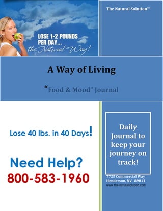 Lose 40 lbs. in 40 DaysLose 40 lbs. in 40 Days!!
Need Help?Need Help?
800-583-1960800-583-1960
The Natural Solution™The Natural Solution™The Natural Solution™The Natural Solution™
The Natural Solution, Inc.
7725 Commercial Way
Henderson, NV 89011
www.the-naturalsolution.com
A Way of LivingA Way of Living
““Food & Mood” JournalFood & Mood” Journal
DailyDaily
Journal toJournal to
keep yourkeep your
journey onjourney on
track!track!
 