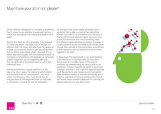 Opinion Leader
10
Share this
May I have your attention please?
When a brand’s messaging has consistent characteristics
that it is easy for our attention to associate together, it
makes that messaging more inviting to encode in all its
detail.
Beyond this, there are other strategies at our disposal
to make sure deeper messages that can engage our
attention over the longer term also have the capacity to
engage our awareness amid the split-second decisions
that our brains make about what’s important. This is
where aligning messages with our understanding of the
motivations and ambitions of individuals is a particularly
powerful approach, as is incorporating elements
that can generate an emotional response within that
individual’s brain.
Priming our attention through repetition can also
play a key role in easing the process by which objects
and concepts enter our consciousness – and this is
where brand logos or other visual stimuli that are
only processed at the very lowest level can still make
a contribution in paving the way for messages to
cut through in the future. Media schedules have a
significant role to play in ensuring that advertising
reaches consumers on a schedule that fits the natural
rhythms of temporal attention (giving our brains time
to absorb information and notice something new).
And effective media planning can position messages in
contexts where they are most likely to be noticed, either
through their contrast to the environment around them
or their resonance with the agenda that environment
suggests to the brain.
In these ways, the rapid growth in our understanding
of the mechanics of attention does far more than
demonstrate the complex nature of the task for
marketers; by understanding the various pulls on our
awareness, it equips marketers far better to ask for the
audience’s attention – and to get the response that they
need. By prioritising and measuring communications’
ability to deliver novelty, to resonate emotionally and to
reflect an individual consumer’s priorities and sense of
self, brands have a powerful playbook for capturing and
keeping attention in a way that counts.
 