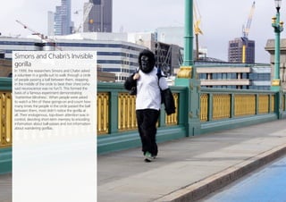 Opinion Leader
12
Share this
Simons and Chabri’s Invisible
gorilla
In 1999, the researchers Simons and Chabri asked
a volunteer in a gorilla suit to walk through a circle
of people passing a ball between them, stopping
in the middle of the circle to beat their chest (who
said neuroscience was no fun?). This formed the
basis of a famous experiment demonstrating
‘inattentive blindness’. When people were asked
to watch a film of these goings-on and count how
many times the people in the circle passed the ball
between them, most didn’t notice the gorilla at
all. Their endogenous, top-down attention was in
control, devoting short-term memory to encoding
information about ball-passes and not information
about wandering gorillas.
 