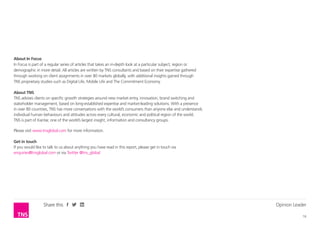 Opinion Leader
16
Share this
About Opinion Leaders
Opinion Leaders is part of a regular series of articles from TNS consultants, based on their expertise gathered
through working on client assignments in over 80 markets globally, with additional insights gained through
TNS proprietary studies such as Digital Life, Mobile Life and the Commitment Economy.
About TNS
TNS advises clients on specific growth strategies around new market entry, innovation, brand switching and
stakeholder management, based on long-established expertise and market-leading solutions. With a presence
in over 80 countries, TNS has more conversations with the world’s consumers than anyone else and understands
individual human behaviours and attitudes across every cultural, economic and political region of the world.
TNS is part of Kantar, one of the world’s largest insight, information and consultancy groups.
Please visit www.tnsglobal.com for more information.
Get in touch
If you would like to talk to us about anything you have read in this report, please get in touch via
enquiries@tnsglobal.com or via Twitter @tns_global
 