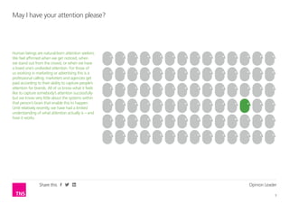 Opinion Leader
3
Share this
Human beings are natural-born attention seekers.
We feel affirmed when we get noticed, when
we stand out from the crowd, or when we have
a loved one’s undivided attention. For those of
us working in marketing or advertising this is a
professional calling; marketers and agencies get
paid according to their ability to capture people’s
attention for brands. All of us know what it feels
like to capture somebody’s attention successfully
but we know very little about the systems within
that person’s brain that enable this to happen.
Until relatively recently, we have had a limited
understanding of what attention actually is – and
how it works.
May I have your attention please?
 