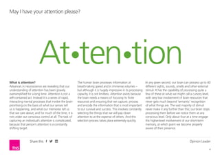 Opinion Leader
4
Share this
What is attention?
Advances in neuroscience are revealing that our
understanding of attention has been gravely
oversimplified for a long time. Attention is not a
self-contained act. Instead it is a series of rapid,
interacting mental processes that involve the brain
prioritising on the basis of what our senses tell
us is happening, and what our memories tell us
that we care about; and for much of the time, it is
not under our conscious control at all. The task of
capturing an individual’s attention is complicated,
because that person’s attention is a constantly
shifting target.
The human brain processes information at
breath-taking speed and in immense volumes –
but although it is hugely impressive in its processing
capacity, it is not limitless. Attention exists because
the brain needs a means of focusing its finite
resources and ensuring that we capture, process
and encode the information that is most important
to our survival and success. This involves constantly
selecting the things that we will pay closer
attention to at the expense of others. And this
selection process takes place extremely quickly.
May I have your attention please?
In any given second, our brain can process up to 40
different sights, sounds, smells and other external
stimuli. It has the capability of processing quite a
few of these at what we might call a cursory level,
with very low involvement of brain resources that
never gets much beyond ‘semantic’ recognition
of what things are. The vast majority of stimuli
never make it any further than this; our brain stops
processing them before we notice them at any
conscious level. Only about four at a time engage
the higher-level involvement of our short-term
memory, at which point we become properly
aware of their presence.
 