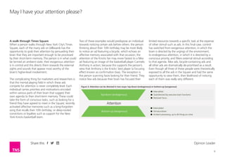 Opinion Leader
6
Share this
A walk through Times Square
When a person walks through New York City’s Times
Square, each of the many ads on billboards has the
opportunity to grab their attention by persuading their
brain that they are important enough to be processed
by their short-term memory. The person is in what could
be termed an ambient state; their exogenous attention
is in control and this directs them towards the external
sights and sounds that appear most worthy of the
brain’s higher-level involvement.
The complicating thing for marketers and researchers is
that the mental playing field in which these ads
compete for attention is never completely level. Each
individual carries priorities and motivations encoded
within various parts of their brain that suggest their
own agenda to their short-term memory. These could
take the form of conscious tasks, such as looking for a
friend they have agreed to meet in the Square; recently
activated affective memories such as a long-forgotten
song that recalls their 10th birthday; or deep-rooted
convictions or loyalties such as support for the New
York Knicks basketball team.
Two of these examples would predispose an individual
towards noticing certain ads before others: the person
thinking about their 10th birthday may be more likely
to notice an ad featuring a bicycle, which echoes an
affective memory associated with that occasion; the
attention of the Knicks fan may move fastest to a Nike
ad featuring an image of the basketball player Carmelo
Anthony in action, because this supports the person’s
view that Anthony is the Knicks’ best player (a focusing
effect known as confirmation bias). The exception is
the person scanning faces looking for their friend. They
notice few ads because their brain has focused their
May I have your attention please?
limited resources towards a specific task at the expense
of other stimuli such as ads. In this final case, control
has switched from exogenous attention, in which the
brain is directed by the urgings of the environment,
to endogenous attention, in which it is directed by a
conscious priority, and filters external stimuli according
to that agenda. Nike ads, bicycle-containing ads and
all other ads are dramatically de-prioritised as a result.
Even though all three of these people were theoretically
exposed to all the ads in the Square and had the same
opportunity to view them, their likelihood of noticing
each of them was really very different.
Figure 3: Attention can be directed in two ways: top-down (endogenous) or bottom-up (exogenous)
 