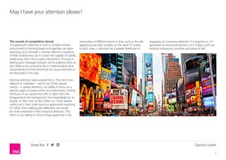 Opinion Leader
7
Share this
The secrets of competitive stimuli
Competing for attention in such a complex mental
environment of existing biases and agendas can seem
daunting; but it shouldn’t. Human attention would be
of little evolutionary use if it were not capable of rapidly
readjusting when the occasion demands it. The key to
getting your messages noticed, and to judging when an
ad is likely to be successful, lies in understanding what
characteristics of external stimuli can cause attention to
be refocused in this way.
External attention takes several forms. The form most
relevant to marketers – and to our Times Square
visitors – is spatial attention, our ability to focus on a
specific region of space within an environment, shifting
the focus of our senses from left to right, from the
foreground to the background, from basketball star to
bicycle, or from face to face. Were our Times Square
visitors sat in their hotel rooms or apartments watching
TV rather than walking past billboards, we would
be more interested in their temporal attention. This
refers to our ability to notice things appearing in the
May I have your attention please?
same place at different points in time, such as the ads
appearing one after another on the same TV screen.
In both cases, a stimulus has a greater likelihood of
engaging our conscious attention if it surprises us, if it
generates an emotional reaction, or if it aligns with our
existing motivations, priorities and sense of self.
 
