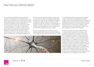 Opinion Leader
8
Share this
control, more novel features are likely to make it into
our consciousness; when our endogenous attention is
focusing us on a specific task, something that appears
unexpected enough can still cut through the clutter
and direct our attention towards it. The priority given to
novelty is the reason why humour is such an effective
vehicle for capturing attention, since the subversion of
the expected is typically what makes us laugh.
Emotion, brought about by the release of specific
chemical signals within the brain, is another mobilising
force ringing the alarm bell for external stimuli; it signals
May I have your attention please?
Our awareness mechanism reacts very quickly to
movement, the appearance of something new or to
objects that contrast with their surroundings, but it also
jumps quickly into gear when confronted by something
novel that contradicts our brains’ expectations. If
something stands out from the way that we expect
the world around us to be, then our brain makes
sure we know about it. In order to support this, our
spatial attention is hard-wired to process particular
features of an object such as movement, colour
and the direction that it is facing, faster than others.
When our exogenous, external-facing attention is in
to our brain that something requires urgent attention
– and so stimuli that are associated with powerful
emotions such as fear, loss or the promise of reward, are
swiftly promoted up the queue for short-term memory
processing and arrival in our consciousness. Emotional
stimuli signal to our brain that our attention needs
diverting outwards – and so they too are able to over-
ride endogenous priorities when necessary.
In contrast, a stimulus can also increase its chances
of being noticed if it aligns with the things we are
focused on at the time, or on things we care about
that are embodied in long-term memory structures
such as affective memories. Our Times Square visitor
whose attention is drawn to the ad with the bicycle is
one example; as is a TV viewer who notices an ad for
private medical insurance during an episode of Grey’s
Anatomy. In this case, the stimulus is working with our
endogenous attention rather than seeking to interrupt
it. As a strategy for marketing, this can be highly
effective; however it depends upon a marketer’s ability
to either build relevant associations and memories
ahead of time, or anticipate what individuals will be
focusing on at a specific point and tailor their executions
to resonate with or cut-through in that situation.
 