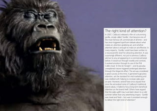 Opinion Leader
14
Share this
The right kind of attention?
In 2007, Cadbury’s released a film of a drumming
gorilla, simply...