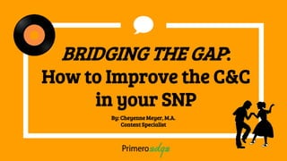 BRIDGING THE GAP:
How to Improve the C&C
in your SNP
By: Cheyenne Meyer, M.A.
Content Specialist
 