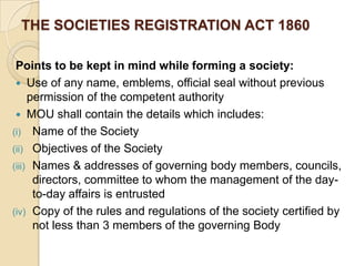 THE SOCIETIES REGISTRATION ACT 1860
Points to be kept in mind while forming a society:
 Use of any name, emblems, official seal without previous
permission of the competent authority
 MOU shall contain the details which includes:
(i) Name of the Society
(ii) Objectives of the Society
(iii) Names & addresses of governing body members, councils,
directors, committee to whom the management of the dayto-day affairs is entrusted
(iv) Copy of the rules and regulations of the society certified by
not less than 3 members of the governing Body

 