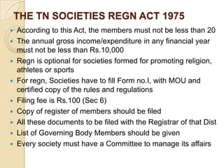 THE TN SOCIETIES REGN ACT 1975
According to this Act, the members must not be less than 20
 The annual gross income/expenditure in any financial year
must not be less than Rs.10,000
 Regn is optional for societies formed for promoting religion,
athletes or sports
 For regn, Societies have to fill Form no.I, with MOU and
certified copy of the rules and regulations
 Filing fee is Rs.100 (Sec 6)
 Copy of register of members should be filed
 All these documents to be filed with the Registrar of that Dist
 List of Governing Body Members should be given
 Every society must have a Committee to manage its affairs


 