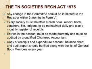 THE TN SOCIETIES REGN ACT 1975








Any change in the Committee should be intimated to the
Registrar within 3 months in Form VII
Every society must maintain a cash book, receipt book,
vouchers, file, ledgers, to be maintained daily and also a
monthly register of receipts
Entries in the account must be made promptly and must be
audited by a qualified Chartered Accountant
Copy of receipts and expenditure account, balance sheet
and audit report should be filed along with the list of General
Body Members every year

 