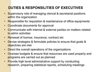 DUTIES & RESPONSILITIES OF EXECUTIVES
• Supervisory role of managing clerical & secretarial positions
within the organization
• Responsible for requisition & maintenance of office equipments
• Coordinate documents for approval
• Communicate with internal & external parties on matters related
to admn activities
• Renewal of license, insurance, contract etc
• Devise strategies & formulate policies to ensure that goals &
objectives are met
• Direct the overall operations of the organizations
• Oversee budgets & ensure that resources are used properly and
programs are carried out as planned
• Provide high level administrative support by conducting
research, preparing statistical reports, scheduling meetings

 