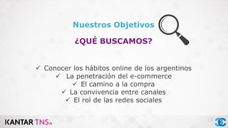 Nuestros Objetivos
¿QUÉ BUSCAMOS?
 Conocer los hábitos online de los argentinos
 La penetración del e-commerce
 El camino a la compra
 La convivencia entre canales
 El rol de las redes sociales
 