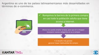 Argentina es uno de los países latinoamericanos más desarrollados en
términos de e-commerce.
 Rompimos la barrera de la primera compra
en casi toda la población adulta que tiene
acceso a internet.
Ahora nos queda ampliar la base, para que el e-shopper
incorpore nuevos categorías en su e-compra
 Rojo: El desafío ahora es generar mayor habitualidad.
 Amarillo: compra en varias categorías.
VERDE: ya pasamos la primera compra
Y el desafío más grande:
generar mayor habitualidad de compra.
 