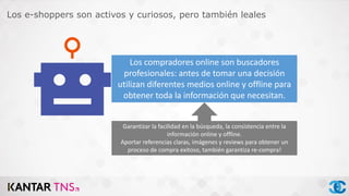 Los compradores online son buscadores
profesionales: antes de tomar una decisión
utilizan diferentes medios online y offline para
obtener toda la información que necesitan.
Garantizar la facilidad en la búsqueda, la consistencia entre la
información online y offline.
Aportar referencias claras, imágenes y reviews para obtener un
proceso de compra exitoso, también garantiza re-compra!
Los e-shoppers son activos y curiosos, pero también leales
 