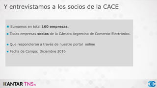  Sumamos en total 160 empresas.
 Todas empresas socias de la Cámara Argentina de Comercio Electrónico.
 Que respondieron a través de nuestro portal online
 Fecha de Campo: Diciembre 2016
Y entrevistamos a los socios de la CACE
 