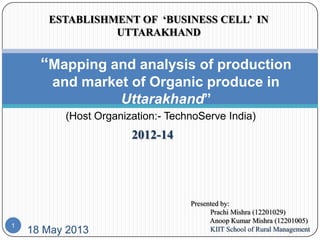 18 May 2013
“Mapping and analysis of production
and market of Organic produce in
Uttarakhand”
Presented by:
Prachi Mishra (12201029)
Anoop Kumar Mishra (12201005)
KIIT School of Rural Management
1
ESTABLISHMENT OF ‘BUSINESS CELL’ IN
UTTARAKHAND
2012-14
(Host Organization:- TechnoServe India)
 