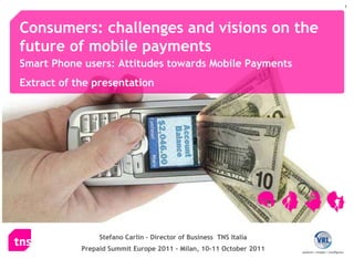 Consumers: challenges and visions on the future of mobile payments   Smart Phone users: Attitudes towards Mobile Payments Extract of the presentation Stefano Carlin – Director of Business  TNS Italia Prepaid Summit Europe 2011 - Milan, 10-11 October 2011 
