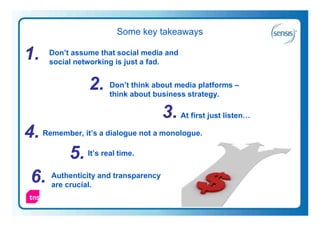 Some key takeaways

1.    Don’t assume that social media and
      social networking is just a fad.


                2. Don’t about about media platforms –
                   think
                         think
                               business strategy.

                                   3. At first just listen…
4. Remember, it’s a dialogue not a monologue.
          5. It’s real time.
 6. Authenticity and transparency
     are crucial.
                                                              33
 