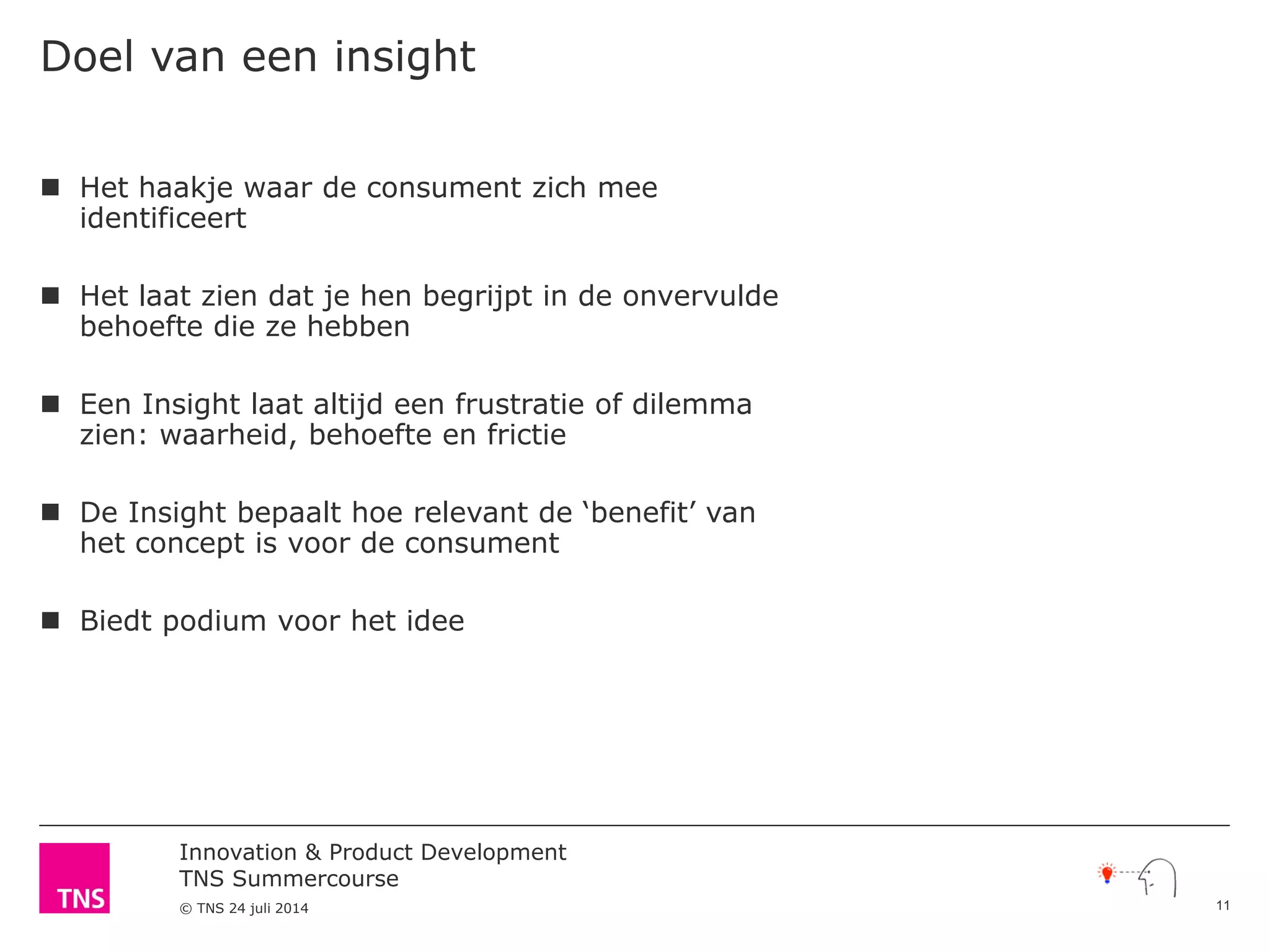 Innovation & Product Development
TNS Summercourse
© TNS 24 juli 2014
Doel van een insight
 Het haakje waar de consument zich mee
identificeert
 Het laat zien dat je hen begrijpt in de onvervulde
behoefte die ze hebben
 Een Insight laat altijd een frustratie of dilemma
zien: waarheid, behoefte en frictie
 De Insight bepaalt hoe relevant de ‘benefit’ van
het concept is voor de consument
 Biedt podium voor het idee
11
 