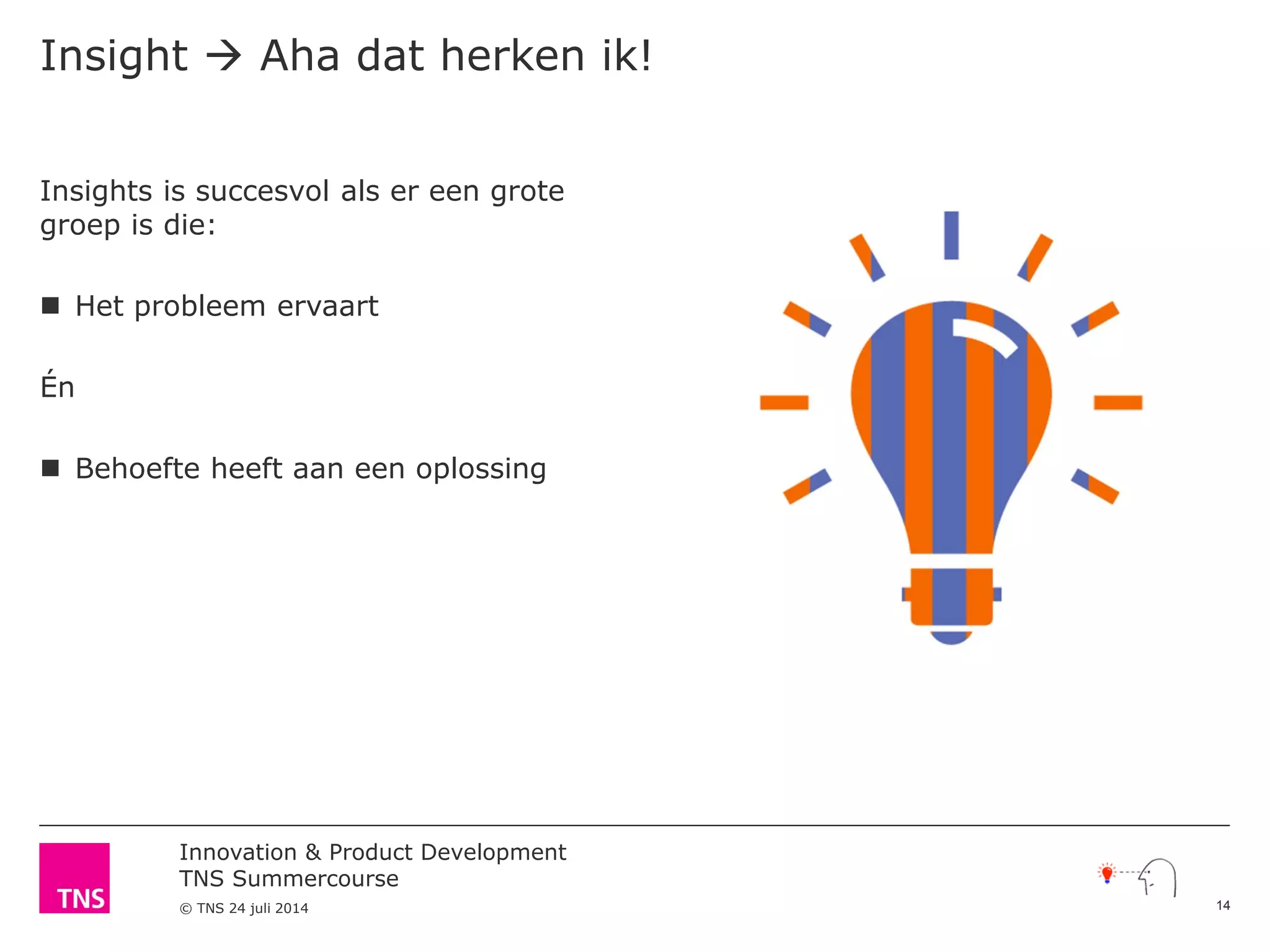 Innovation & Product Development
TNS Summercourse
© TNS 24 juli 2014
Insights is succesvol als er een grote
groep is die:
 Het probleem ervaart
Én
 Behoefte heeft aan een oplossing
Insight  Aha dat herken ik!
14
 