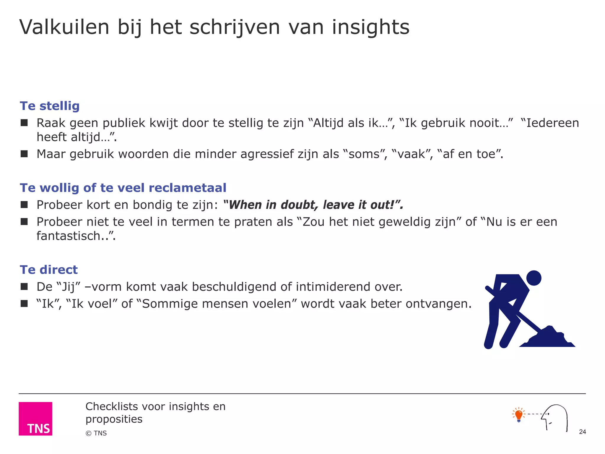 Checklists voor insights en
proposities
© TNS
Valkuilen bij het schrijven van insights
Te stellig
 Raak geen publiek kwijt door te stellig te zijn “Altijd als ik…”, “Ik gebruik nooit…” “Iedereen
heeft altijd…”.
 Maar gebruik woorden die minder agressief zijn als “soms”, “vaak”, “af en toe”.
Te wollig of te veel reclametaal
 Probeer kort en bondig te zijn: “When in doubt, leave it out!”.
 Probeer niet te veel in termen te praten als “Zou het niet geweldig zijn” of “Nu is er een
fantastisch..”.
Te direct
 De “Jij” –vorm komt vaak beschuldigend of intimiderend over.
 “Ik”, “Ik voel” of “Sommige mensen voelen” wordt vaak beter ontvangen.
24
 