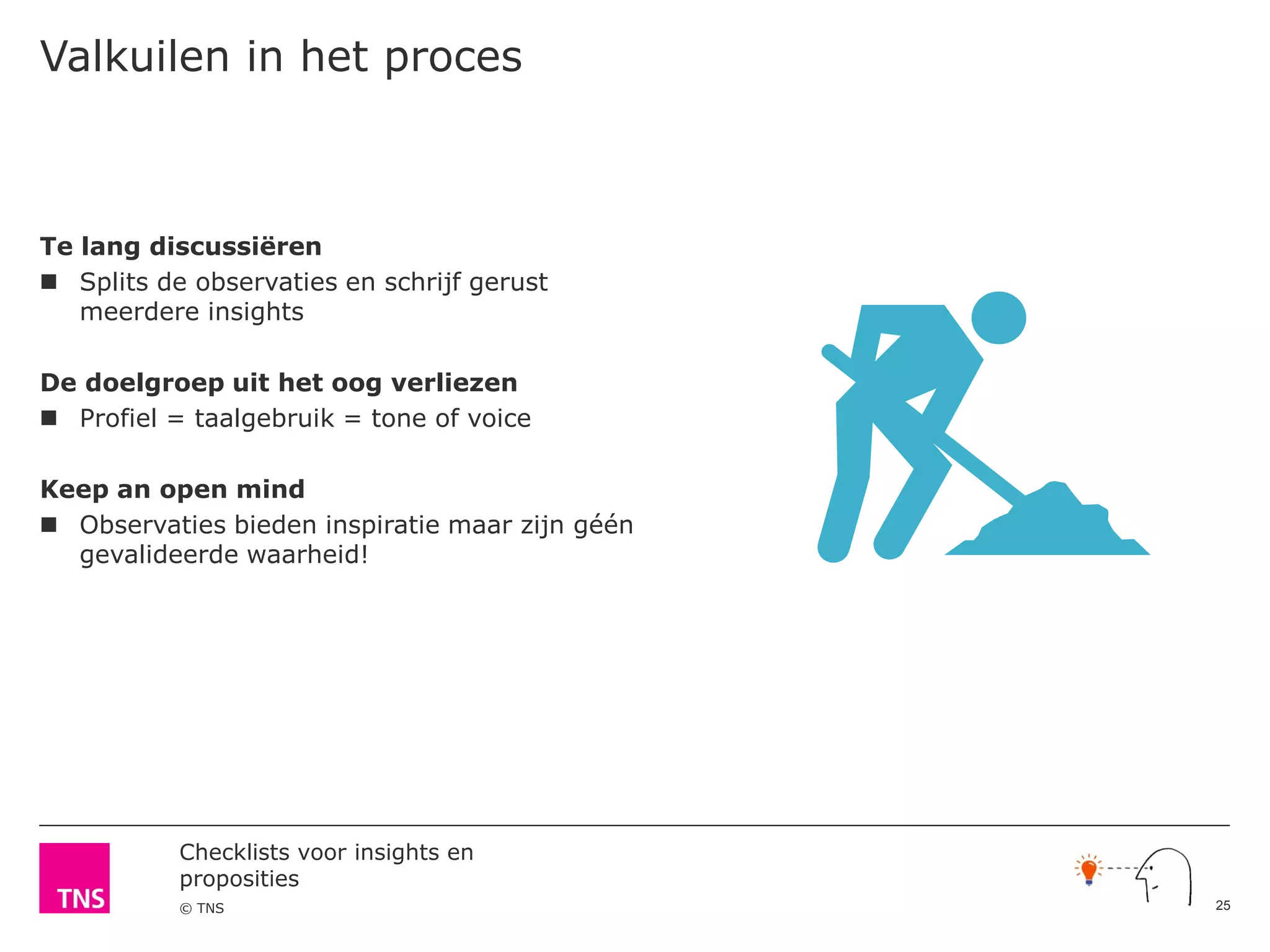 Checklists voor insights en
proposities
© TNS
Valkuilen in het proces
Te lang discussiëren
 Splits de observaties en schrijf gerust
meerdere insights
De doelgroep uit het oog verliezen
 Profiel = taalgebruik = tone of voice
Keep an open mind
 Observaties bieden inspiratie maar zijn géén
gevalideerde waarheid!
25
 