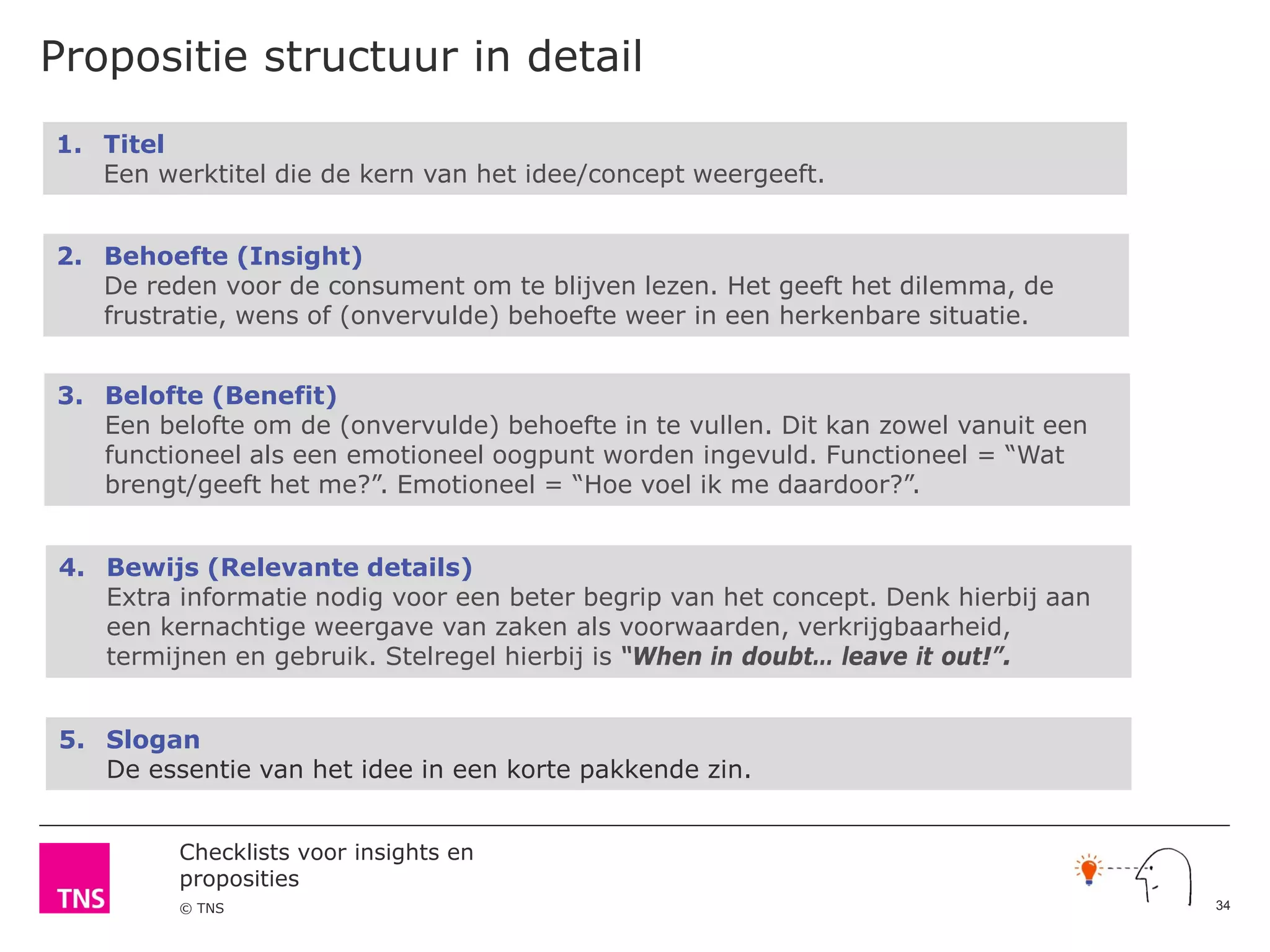 Checklists voor insights en
proposities
© TNS
Propositie structuur in detail
1. Titel
Een werktitel die de kern van het idee/concept weergeeft.
2. Behoefte (Insight)
De reden voor de consument om te blijven lezen. Het geeft het dilemma, de
frustratie, wens of (onvervulde) behoefte weer in een herkenbare situatie.
3. Belofte (Benefit)
Een belofte om de (onvervulde) behoefte in te vullen. Dit kan zowel vanuit een
functioneel als een emotioneel oogpunt worden ingevuld. Functioneel = “Wat
brengt/geeft het me?”. Emotioneel = “Hoe voel ik me daardoor?”.
4. Bewijs (Relevante details)
Extra informatie nodig voor een beter begrip van het concept. Denk hierbij aan
een kernachtige weergave van zaken als voorwaarden, verkrijgbaarheid,
termijnen en gebruik. Stelregel hierbij is “When in doubt… leave it out!”.
5. Slogan
De essentie van het idee in een korte pakkende zin.
34
 