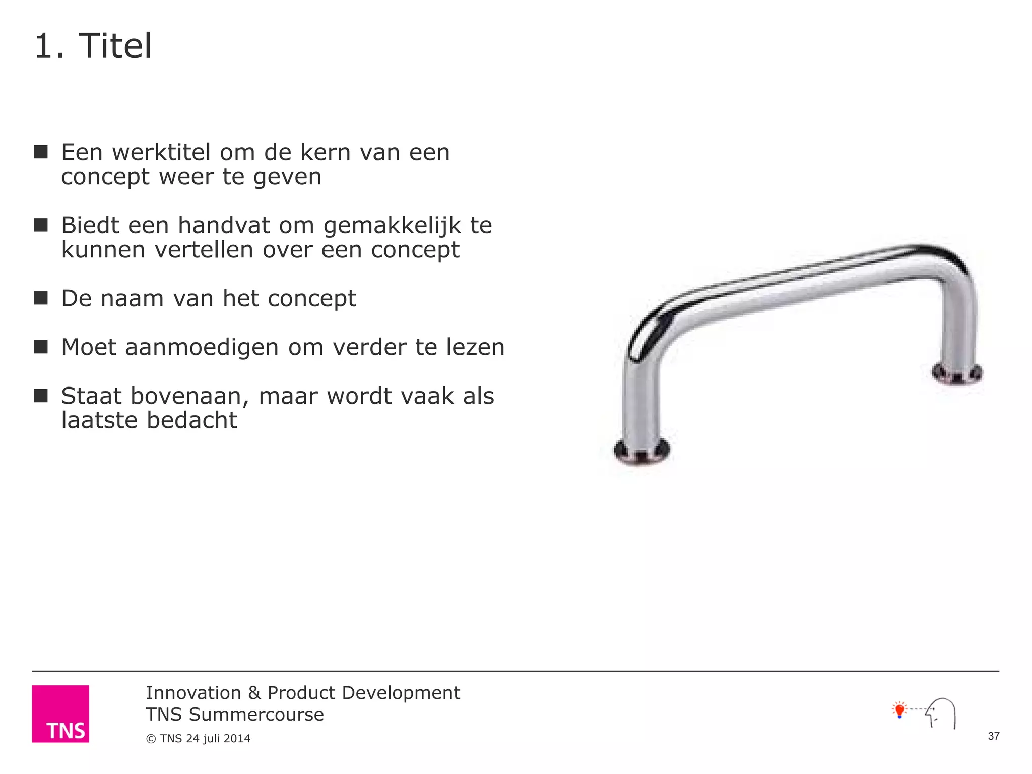 Innovation & Product Development
TNS Summercourse
© TNS 24 juli 2014
1. Titel
 Een werktitel om de kern van een
concept weer te geven
 Biedt een handvat om gemakkelijk te
kunnen vertellen over een concept
 De naam van het concept
 Moet aanmoedigen om verder te lezen
 Staat bovenaan, maar wordt vaak als
laatste bedacht
37
 