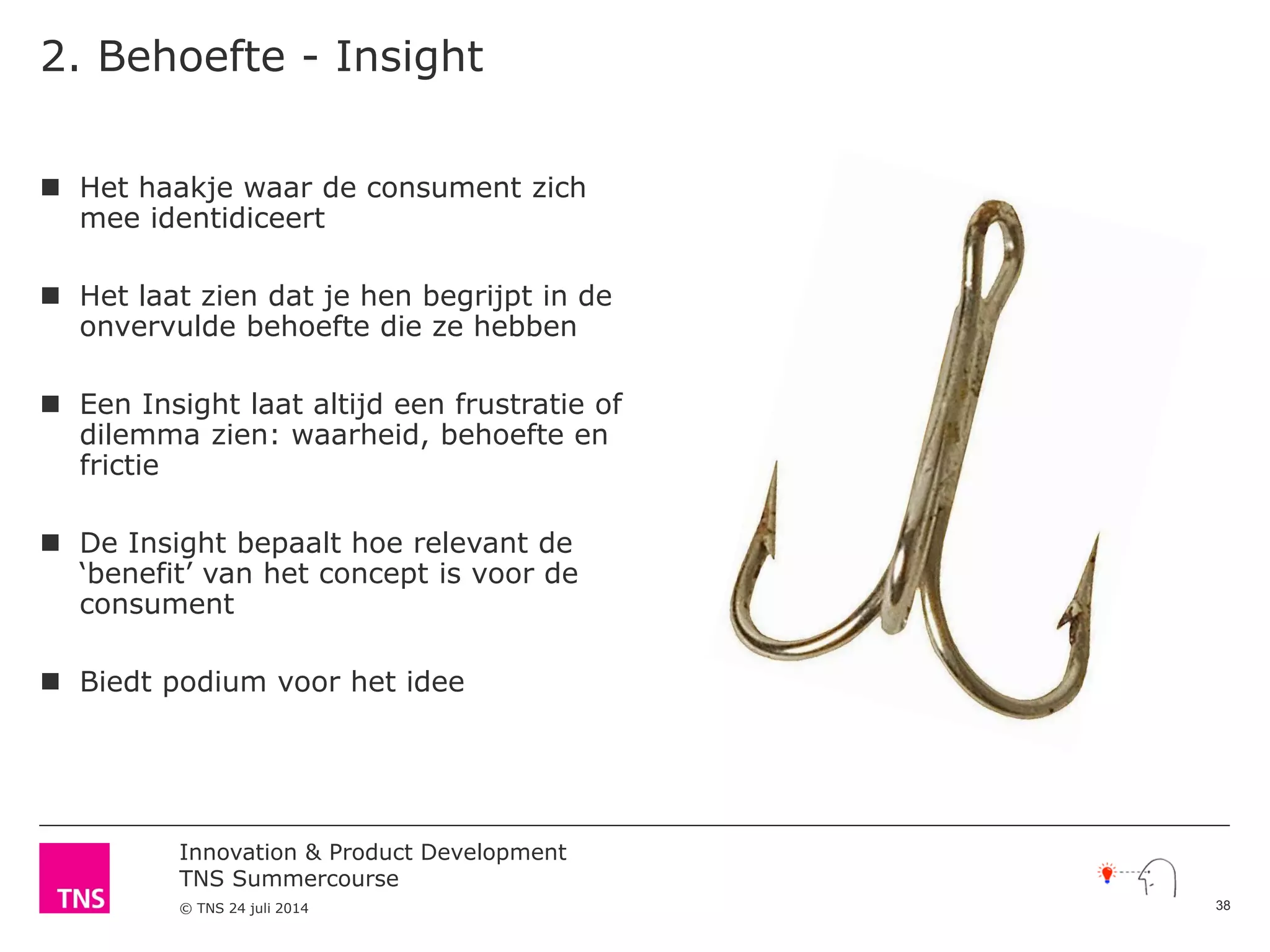 Innovation & Product Development
TNS Summercourse
© TNS 24 juli 2014
2. Behoefte - Insight
 Het haakje waar de consument zich
mee identidiceert
 Het laat zien dat je hen begrijpt in de
onvervulde behoefte die ze hebben
 Een Insight laat altijd een frustratie of
dilemma zien: waarheid, behoefte en
frictie
 De Insight bepaalt hoe relevant de
‘benefit’ van het concept is voor de
consument
 Biedt podium voor het idee
38
 