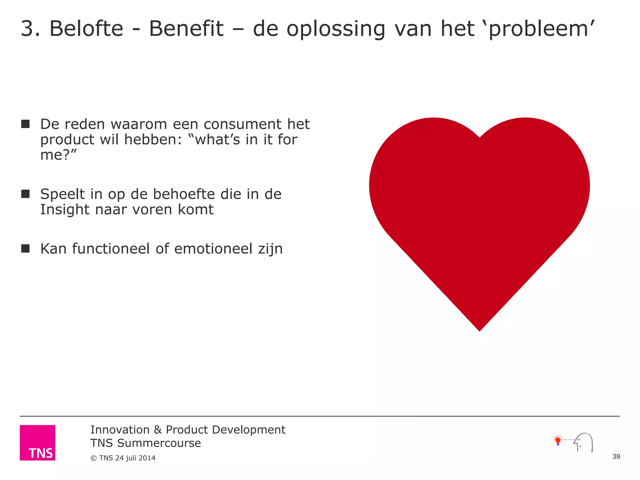 Innovation & Product Development
TNS Summercourse
© TNS 24 juli 2014
3. Belofte - Benefit – de oplossing van het ‘probleem’
 De reden waarom een consument het
product wil hebben: “what’s in it for
me?”
 Speelt in op de behoefte die in de
Insight naar voren komt
 Kan functioneel of emotioneel zijn
39
 
