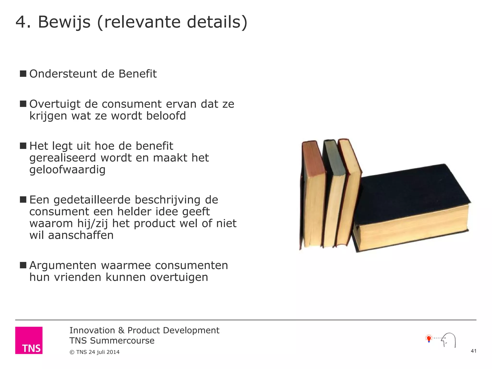 Innovation & Product Development
TNS Summercourse
© TNS 24 juli 2014
4. Bewijs (relevante details)
 Ondersteunt de Benefit
 Overtuigt de consument ervan dat ze
krijgen wat ze wordt beloofd
 Het legt uit hoe de benefit
gerealiseerd wordt en maakt het
geloofwaardig
 Een gedetailleerde beschrijving de
consument een helder idee geeft
waarom hij/zij het product wel of niet
wil aanschaffen
 Argumenten waarmee consumenten
hun vrienden kunnen overtuigen
41
 