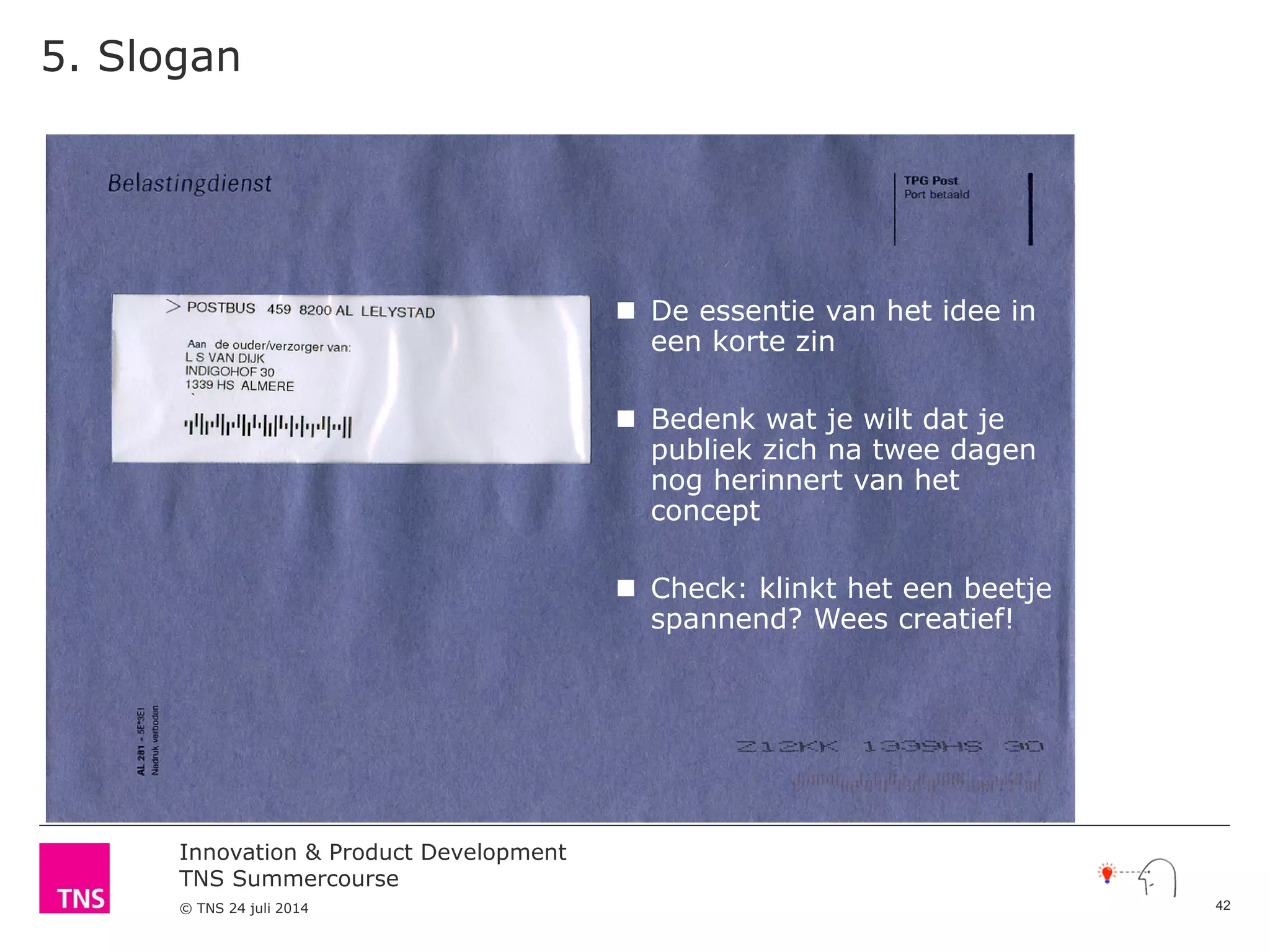 Innovation & Product Development
TNS Summercourse
© TNS 24 juli 2014
5. Slogan
 De essentie van het idee in
een korte zin
 Bedenk wat je wilt dat je
publiek zich na twee dagen
nog herinnert van het
concept
 Check: klinkt het een beetje
spannend? Wees creatief!
42
 