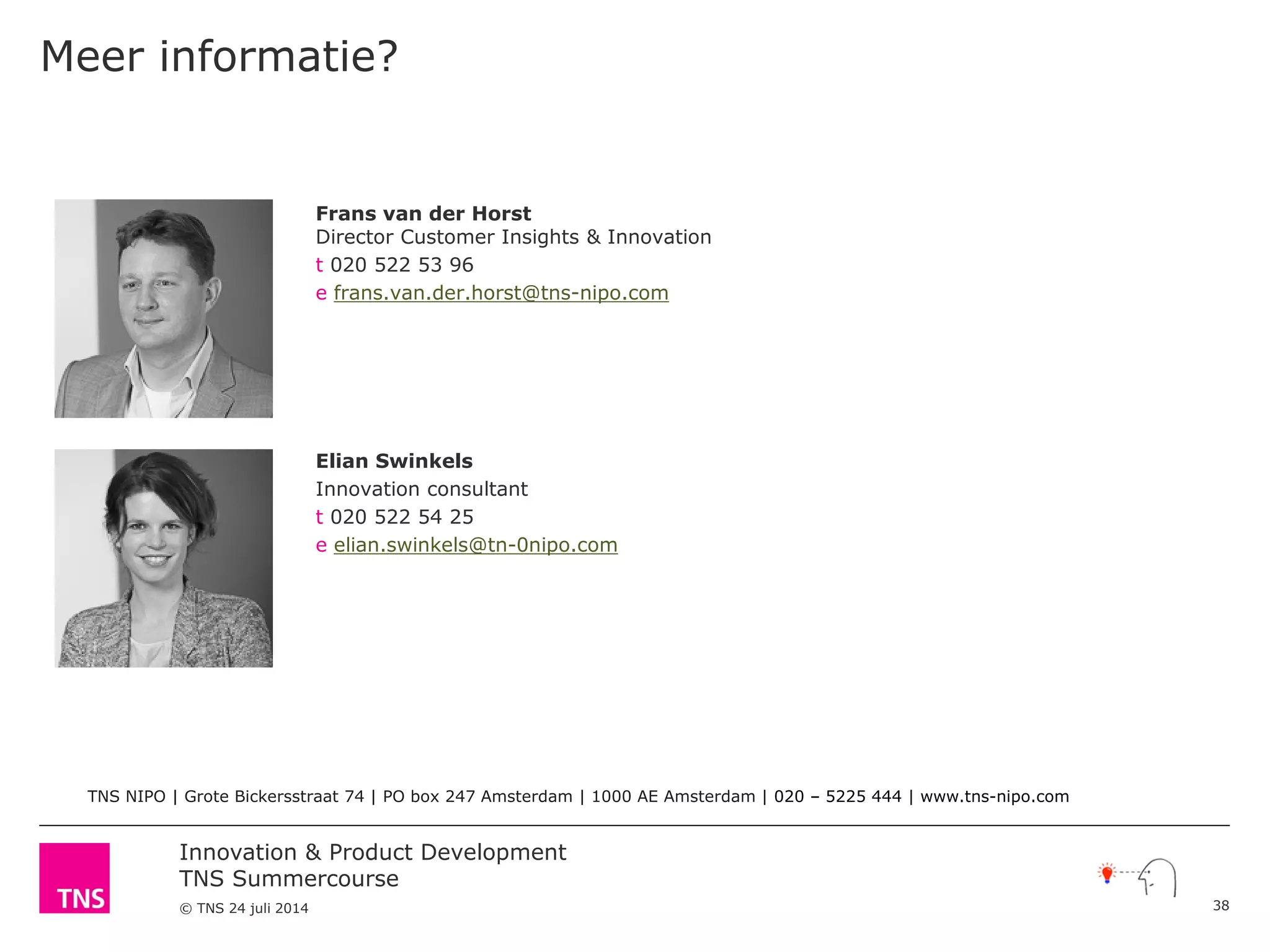 Innovation & Product Development
TNS Summercourse
© TNS 24 juli 2014
Meer informatie?
38
Elian Swinkels
Innovation consultant
t 020 522 54 25
e elian.swinkels@tn-0nipo.com
Frans van der Horst
Director Customer Insights & Innovation
t 020 522 53 96
e frans.van.der.horst@tns-nipo.com
TNS NIPO | Grote Bickersstraat 74 | PO box 247 Amsterdam | 1000 AE Amsterdam | 020 – 5225 444 | www.tns-nipo.com
 