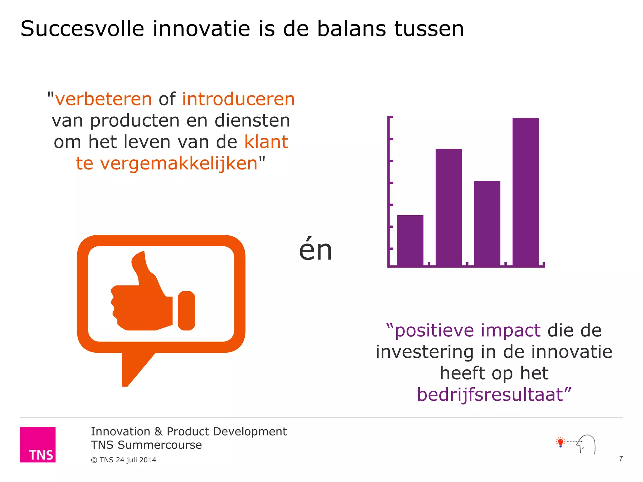 Innovation & Product Development
TNS Summercourse
© TNS 24 juli 2014
"verbeteren of introduceren
van producten en diensten
om het leven van de klant
te vergemakkelijken"
Succesvolle innovatie is de balans tussen
“positieve impact die de
investering in de innovatie
heeft op het
bedrijfsresultaat”
én
7
 