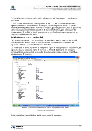 XXXII ENCONTRO NACIONAL DE ENGENHARIA DE PRODUCAO
                                Desenvolvimento Sustentável e Responsabilidade Social: As Contribuições da Engenharia de Produção
                                                                       Bento Gonçalves, RS, Brasil, 15 a 18 de outubro de 2012.




Pode-se observar que a quantidade de filet mignon estocado é menor que a capacidade de
estocagem.
O valor despendido no ano de filet mignon foi de R$3.312,00. Utilizando o sistema de
reposição contínuo e lote econômico de compras, o valor despendido foi de R$3.252,85.
Pode-se observar que houve uma melhora do processo, pouco significativa, mas os ganhos em
termos financeiros se deram na necessidade de capital imobilizado, pela taxa de giro do
estoque e custo de pedido, evitando uma sobrecarga nos funcionários, considerado que na
empresa, possuí mais de 200 itens.
3.6. Gestão de um item na classificação B.
Para o estudo utilizou-se a coxa de pato que, de acordo com a curva ABC em anexo, está
classificado como item de classe B. Para este estudo, são comparados os sistemas de
reposição continua e o sistema de reposição periódica.
De acordo com os dados mostrados na imagem da Figura 4, analogamente ao caso anterior, há
a possibilidade de aproximar o erro de previsão de demanda do material em uma curva
normal, podendo assim, utilizar as formulas de sistema de reposição continua e periódica e
lote econômico de compras.




               Figura4 –Aproximação da demanda de coxa de pato para uma curva normal.
                                     Fonte: A expressão do autor.


Segue o calculo do ponto ideal de pedido e do estoque de segurança:




                                                                                                                             10
 