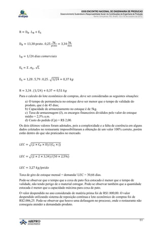 XXXII ENCONTRO NACIONAL DE ENGENHARIA DE PRODUCAO
                              Desenvolvimento Sustentável e Responsabilidade Social: As Contribuições da Engenharia de Produção
                                                                     Bento Gonçalves, RS, Brasil, 15 a 18 de outubro de 2012.




Para o calculo do lote econômico de compras, deve ser consideradas as seguintes situações:
    a) O tempo de permanência no estoque deve ser menor que o tempo de validade do
    produto, que é de 45 dias;
    b) Capacidade de armazenamento no estoque é de 5kg.
    c) Taxa de armazenagem (J), os encargos financeiros divididos pelo valor do estoque
    médio = 2,5% a.m.
    d) Custo do pedido (Cp) = R$ 2,00.
Os dois últimos valores foram adotados, pois a complexidade e a falta de coerência em alguns
dados coletados no restaurante impossibilitaram a obtenção de um valor 100% correto, porém
estão dentro do que são praticados no mercado.




Taxa de giro de estoque mensal = demanda/ LEC = 30,66 dias.
Pode-se observar que o tempo que a coxa de pato fica estocado é menor que o tempo de
validade, não tendo perigo de o material estragar. Pode-se observar também que a quantidade
estocada é menor que a capacidade máxima para coxa de pato.
O valor despendido no ano considerado de matéria prima foi de R$1.800,00. O valor
despendido utilizando sistema de reposição contínua e lote econômico de compras foi de
R$2.006,25. Pode-se observar que houve uma defasagem no processo, onde o restaurante não
conseguiu atender a demandado produto.



                                                                                                                           11
 