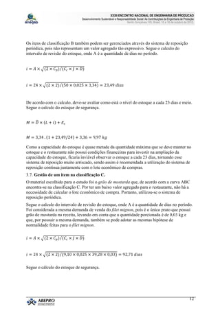 XXXII ENCONTRO NACIONAL DE ENGENHARIA DE PRODUCAO
                               Desenvolvimento Sustentável e Responsabilidade Social: As Contribuições da Engenharia de Produção
                                                                      Bento Gonçalves, RS, Brasil, 15 a 18 de outubro de 2012.




Os itens de classificação B também podem ser gerenciados através do sistema de reposição
periódica, pois não representam um valor agregado tão expressivo. Segue o calculo do
intervalo de revisão do estoque, onde A é a quantidade de dias no período.




De acordo com o calculo, deve-se avaliar como está o nível do estoque a cada 23 dias e meio.
Segue o calculo do estoque de segurança.




Como a capacidade do estoque é quase metade da quantidade máxima que se deve manter no
estoque e o restaurante não possui condições financeiras para investir na ampliação da
capacidade do estoque, ficaria inviável observar o estoque a cada 23 dias, tornando esse
sistema de reposição muito arriscado, sendo assim é recomendada a utilização do sistema de
reposição continua juntamente com o lote econômico de compras.
3.7. Gestão de um item na classificação C.
O material escolhido para o estudo foi o grão de mostarda que, de acordo com a curva ABC
encontra-se na classificação C. Por ter um baixo valor agregado para o restaurante, não há a
necessidade de calcular o lote econômico de compra. Portanto, utilizou-se o sistema de
reposição periódica.
Segue o calculo do intervalo de revisão do estoque, onde A é a quantidade de dias no período.
Foi considerada a mesma demanda de venda do filet mignon, pois é o único prato que possui
grão de mostarda na receita, levando em conta que a quantidade porcionada é de 0,03 kg e
que, por possuir a mesma demanda, também se pode adotar as mesmas hipótese de
normalidade feitas para o filet mignon.




Segue o cálculo do estoque de segurança.




                                                                                                                            12
 