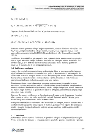 XXXII ENCONTRO NACIONAL DE ENGENHARIA DE PRODUCAO
                               Desenvolvimento Sustentável e Responsabilidade Social: As Contribuições da Engenharia de Produção
                                                                      Bento Gonçalves, RS, Brasil, 15 a 18 de outubro de 2012.




Segue o cálculo da quantidade máxima M que deve conter no estoque:




Para uma melhor gestão de estoque de grão de mostarda, deve-se monitorar o estoque a cada
92,71 dias, sempre mantendo o estoque entre 1,43kg e 7,16kg. Na gestão atual, o valor
despendido em um ano foi de R$ 106,80. Na gestão ideal, o valor despendido seria de R$
101,94.
A diferença neste modelo é que na gestão atual espera-se acabar totalmente do estoque para
que se faça o pedido de compra, correndo o risco de não conseguir atender a demanda. No
modelo ideal, o risco de faltar material quando solicitado é muito menor já que há um
intervalo de manutenção de seu estoque programado.
3.8. Análise dos resultados
Através dos resultados demonstrados na seção anterior, há de se notar uma melhoria pouco
significativa financeiramente, mostrando que a gerência do restaurante já operava perto das
quantidades ótimas de estoque. Porém, no caso da coxa de pato, mesmo perto do ponto ótimo,
houve falta de material quando o cliente solicitou o prato, perdendo de certa forma sua
aparente qualidade com o cliente, podendo gerar uma ruptura.
Para que problemas como o da coxa de pato ocorram com menor freqüência, torna-se
necessária a presença de um funcionário exclusivo para a gestão do estoque, mencionado no
modelo idealizado deste trabalho. Garantindo assim a compra sempre com melhor fornecedor
no melhor preço, mantendo as quantidades idéias no estoque e garantindo que sempre esteja
disponível para a cozinha.
Por meio dos valores obtidos com as fórmulas dos modelos de gestão de estoques, é possível
observar que os valores são muito sensíveis à variável “Demanda Média”. Note-se que a
restaurante possui uma demanda muito baixa de clientes.
Uma possível melhoria no restaurante seria investir em sua imagem, atraindo o cliente para o
estabelecimento ou realizar uma pesquisa de mercado, para descobrir o perfil dos clientes da
região e mudar o tipo de atendimento, tanto no serviço quanto no cardápio, conseguindo
assim mais clientes.


4. Conclusões
Este trabalho aplicou técnicas e conceitos de gestão de estoques da Engenharia de Produção.
Com a aplicação das técnicas, se obteve relevantes resultados quanto à organização e gerencia



                                                                                                                            13
 