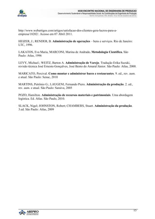 XXXII ENCONTRO NACIONAL DE ENGENHARIA DE PRODUCAO
                              Desenvolvimento Sustentável e Responsabilidade Social: As Contribuições da Engenharia de Produção
                                                                     Bento Gonçalves, RS, Brasil, 15 a 18 de outubro de 2012.




http://www.webartigos.com/artigos/satisfacao-dos-clientes-gera-lucros-para-a-
empresa/18202/. Acesso em 07 Abril 2011.

HEIZER, J.; RENDER, B. Administração de operações – bens e serviços. Rio de Janeiro:
LTC, 1996.

LAKATOS, Eva Maria, MARCONI, Marina de Andrade. Metodologia Científica. São
Paulo: Atlas, 1996

LEVY, Michael.; WEITZ, Barton A. Administração de Varejo. Tradução Erika Suzuki,
revisão técnica José Ernesto Gonçalves, José Bento do Amaral Júnior. São Paulo: Atlas, 2000.

MARICATO, Percival. Como montar e administrar bares e restaurantes. 9. ed., rev. aum.
e atual. São Paulo: Senac, 2010

MARTINS, Petrônio G.; LAUGENI, Fernando Piero. Administração da produção. 2. ed.,
rev. aum. e atual. São Paulo: Saraiva, 2005

POZO, Hamilton. Administração de recursos materiais e patrimoniais. Uma abordagem
logística. Ed. Atlas. São Paulo, 2010.

SLACK, Nigel; JOHNSTON, Robert; CHAMBERS, Stuart. Administração da produção.
3.ed. São Paulo: Atlas, 2009




                                                                                                                           15
 