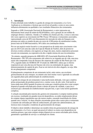 XXXII ENCONTRO NACIONAL DE ENGENHARIA DE PRODUCAO
                                     Desenvolvimento Sustentável e Responsabilidade Social: As Contribuições da Engenharia de Produção
                                                                            Bento Gonçalves, RS, Brasil, 15 a 18 de outubro de 2012.




1.1
      1. Introdução
      O tema abortado neste trabalho é a gestão de estoque de restaurantes a La Carte.
      Analisam-se os elementos e técnicas que envolvem tal gestão e como os seus custos
      influencia diretamente na qualidade e nos resultados financeiros dos restaurantes.
      Segundo a ANR (Associação Nacional de Restaurantes), o setor representa um
      faturamento bruto anual da ordem de R$ 60 bilhões, com a geração de um milhão de
      empregos diretos e indiretos. Atende a 27 milhões de clientes por dia, e cresce a uma taxa
      três vezes superior ao crescimento do PIB. Possui 180 marcas e restaurantes associados,
      representando cerca de 80% (em faturamento) do mercado de redes de franquia com
      presença em todos os estados do país em cerca de 4.200 pontos de atendimento/vendas,
      possui mais de 85.000 funcionários, 96% deles em contratações diretas.
      Por ser um negócio muito lucrativo e com perspectivas de ainda mais crescimento visto
      que em 2014 será uma das sedes da Copa do Mundo de Futebol, além de promover
      diversos eventos culturais e de negócios ao longo dos anos, muitos empresários procuram
      investir em restaurante, na expectativa de alto e rápido retorno de seus investimentos.
       No entanto, segundo pesquisa da ABRASEL-SP (Associação Brasileira de Bares e
      Restaurantes - SP) 70% dos restaurantes não sobrevive ao segundo ano de vida, uma taxa
      muito alta comparada à taxa de fracasso das empresas do estado de São Paulo que é de
      37%, segundo dados do SEBRAE-SP. O estudo da ABRASEL indica que os fatores
      responsáveis por esta alta taxa de fracasso são erros na contratação de equipe, mau
      dimensionamento de capital de giro, fixar-se em imóveis de altos aluguéis, ou seja, falta
      de um planejamento competente.
      O planejamento competente de um restaurante inclui, entre outros, um excelente
      gerenciamento de seus estoques, no entanto este item muitas vezes é ignorado ou colocado
      em segundo plano pela administração do estabelecimento.
      A gestão de estoque de um restaurante é uma tarefa muito delicada, visto que a matéria-
      prima armazenada são produtos perecíveis e, muitas vezes, de alto valor. Está tarefa se
      torna ainda mais difícil quando levarmos em conta que a matéria-prima deve estar sempre
      disponível quando solicitada pelo cliente e dentro do prazo de validade, e para isto é
      essencial que a demanda do estabelecimento seja prevista, o que é uma tarefa igualmente
      complexa.
      A solução encontrada pela maioria dos gestores de restaurantes é comprar matéria-prima
      em excesso, resultando em grandes taxas de desperdícios, ou então simplesmente deixar
      de comprar alguns ingredientes que são menos usados, causando insatisfação do cliente
      quando este o solicita. As duas soluções encontradas geram altos custos para o restaurante
      e somente são utilizadas por falta de conhecimento, por parte dos administradores, de
      técnicas mais avançadas e modernas de gerenciamento de estoque.
      O objetivo deste trabalho é determinar um modelo ótimo de gerenciamento de estoque de
      um restaurante a La Carte, no qual seja possível reduzir os custos com desperdícios de
      matérias-primas e que estas estejam sempre disponíveis ao serem solicitadas pelo cliente,
      garantindo a qualidade do serviço e a satisfação do cliente.




                                                                                                                                    2
 