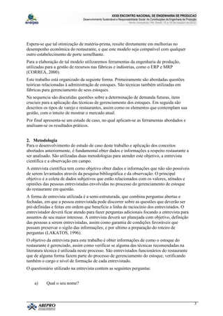 XXXII ENCONTRO NACIONAL DE ENGENHARIA DE PRODUCAO
                                Desenvolvimento Sustentável e Responsabilidade Social: As Contribuições da Engenharia de Produção
                                                                       Bento Gonçalves, RS, Brasil, 15 a 18 de outubro de 2012.




Espera-se que tal otimização de matéria-prima, resulte diretamente em melhorias no
desempenho econômica do restaurante, e que este modelo seja compatível com qualquer
outro estabelecimento de porte semelhante.
Para a elaboração de tal modelo utilizaremos ferramentas da engenharia de produção,
utilizadas para a gestão de recursos nas fábricas e indústrias, como o ERP e MRP
(CORREA, 2000).
Este trabalho está organizado da seguinte forma. Primeiramente são abordadas questões
teóricas relacionadas à administração de estoques. São técnicas também utilizadas em
fábricas para gerenciamento de seus estoques.
Na sequencia são discutidas questões sobre a determinação de demanda futuras, itens
cruciais para a aplicação das técnicas de gerenciamento dos estoques. Em seguida são
descritos os tipos de varejo e restaurantes, assim como os elementos que contemplam sua
gestão, com o intuito de mostrar o mercado atual.
Por final apresenta-se um estudo de caso, no qual aplicam-se as ferramentas abordados e
analisam-se os resultados práticos.


2. Metodologia
Para o desenvolvimento do estudo de caso deste trabalho e aplicação dos conceitos
abortados anteriormente, é fundamental obter dados e informações a respeito restaurante a
ser analisado. São utilizadas duas metodologias para atender este objetivo, a entrevista
científica e a observação em campo.
A entrevista científica tem como objetivo obter dados e informações que não são possíveis
de serem levantados através da pesquisa bibliográfica e da observação. O principal
objetivo é a coleta de dados subjetivos que estão relacionados com os valores, atitudes e
opiniões das pessoas entrevistadas envolvidas no processo do gerenciamento de estoque
do restaurante em questão.
A forma de entrevista utilizada é a semi-estruturada, que combina perguntas abertas e
fechadas, em que a pessoa entrevistada pode discorrer sobre as questões que deverão ser
pré-definidas e feitas em ordem que beneficie a linha de raciocínio dos entrevistados. O
entrevistador deverá ficar atendo para fazer perguntas adicionais focando a entrevista para
assuntos de seu maior interesse. A entrevista deverá ser planejada com objetivo, definição
das pessoas a serem entrevistadas, assim como garantia de condições favoráveis que
possam preservar o sigilo das informações; e por ultimo a preparação do roteiro de
perguntas (LAKATOS, 1996).
O objetivo da entrevista para este trabalho é obter informações de como o estoque do
restaurante é gerenciado, assim como verificar se alguma das técnicas recomendadas na
literatura técnica é utilizada neste processo. São entrevistados funcionários do restaurante
que de alguma forma fazem parte do processo de gerenciamento do estoque, verificando
também o cargo e nível de formação de cada entrevistado.
O questionário utilizado na entrevista contem as seguintes perguntas:


    a)     Qual o seu nome?



                                                                                                                               3
 