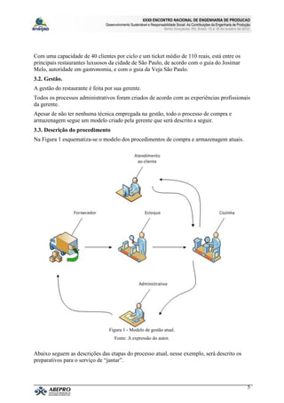 XXXII ENCONTRO NACIONAL DE ENGENHARIA DE PRODUCAO
                                Desenvolvimento Sustentável e Responsabilidade Social: As Contribuições da Engenharia de Produção
                                                                       Bento Gonçalves, RS, Brasil, 15 a 18 de outubro de 2012.




Com uma capacidade de 40 clientes por ciclo e um ticket médio de 110 reais, está entre os
principais restaurantes luxuosos da cidade de São Paulo, de acordo com o guia do Josimar
Melo, autoridade em gastronomia, e com o guia da Veja São Paulo.
3.2. Gestão.
A gestão do restaurante é feita por sua gerente.
Todos os processos administrativos foram criados de acordo com as experiências profissionais
da gerente.
Apesar de não ter nenhuma técnica empregada na gestão, todo o processo de compra e
armazenagem segue um modelo criado pela gerente que será descrito a seguir.
3.3. Descrição do procedimento
Na Figura 1 esquematiza-se o modelo dos procedimentos de compra e armazenagem atuais.




                                  Figura 1 - Modelo de gestão atual.
                                     Fonte: A expressão do autor.


Abaixo seguem as descrições das etapas do processo atual, nesse exemplo, será descrito os
preparativos para o serviço de “jantar”.



                                                                                                                               5
 