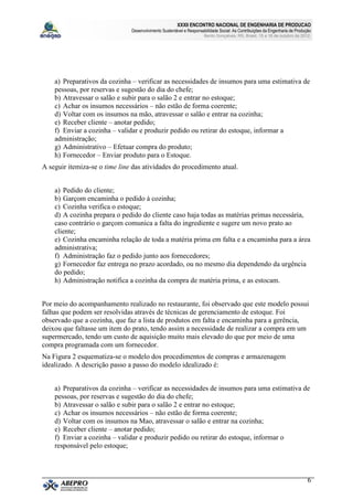 XXXII ENCONTRO NACIONAL DE ENGENHARIA DE PRODUCAO
                               Desenvolvimento Sustentável e Responsabilidade Social: As Contribuições da Engenharia de Produção
                                                                      Bento Gonçalves, RS, Brasil, 15 a 18 de outubro de 2012.




    a) Preparativos da cozinha – verificar as necessidades de insumos para uma estimativa de
    pessoas, por reservas e sugestão do dia do chefe;
    b) Atravessar o salão e subir para o salão 2 e entrar no estoque;
    c) Achar os insumos necessários – não estão de forma coerente;
    d) Voltar com os insumos na mão, atravessar o salão e entrar na cozinha;
    e) Receber cliente – anotar pedido;
    f) Enviar a cozinha – validar e produzir pedido ou retirar do estoque, informar a
    administração;
    g) Administrativo – Efetuar compra do produto;
    h) Fornecedor – Enviar produto para o Estoque.
A seguir itemiza-se o time line das atividades do procedimento atual.


    a) Pedido do cliente;
    b) Garçom encaminha o pedido à cozinha;
    c) Cozinha verifica o estoque;
    d) A cozinha prepara o pedido do cliente caso haja todas as matérias primas necessária,
    caso contrário o garçom comunica a falta do ingrediente e sugere um novo prato ao
    cliente;
    e) Cozinha encaminha relação de toda a matéria prima em falta e a encaminha para a área
    administrativa;
    f) Administração faz o pedido junto aos fornecedores;
    g) Fornecedor faz entrega no prazo acordado, ou no mesmo dia dependendo da urgência
    do pedido;
    h) Administração notifica a cozinha da compra de matéria prima, e as estocam.


Por meio do acompanhamento realizado no restaurante, foi observado que este modelo possui
falhas que podem ser resolvidas através de técnicas de gerenciamento de estoque. Foi
observado que a cozinha, que faz a lista de produtos em falta e encaminha para a gerência,
deixou que faltasse um item do prato, tendo assim a necessidade de realizar a compra em um
supermercado, tendo um custo de aquisição muito mais elevado do que por meio de uma
compra programada com um fornecedor.
Na Figura 2 esquematiza-se o modelo dos procedimentos de compras e armazenagem
idealizado. A descrição passo a passo do modelo idealizado é:


    a) Preparativos da cozinha – verificar as necessidades de insumos para uma estimativa de
    pessoas, por reservas e sugestão do dia do chefe;
    b) Atravessar o salão e subir para o salão 2 e entrar no estoque;
    c) Achar os insumos necessários – não estão de forma coerente;
    d) Voltar com os insumos na Mao, atravessar o salão e entrar na cozinha;
    e) Receber cliente – anotar pedido;
    f) Enviar a cozinha – validar e produzir pedido ou retirar do estoque, informar o
    responsável pelo estoque;



                                                                                                                              6
 