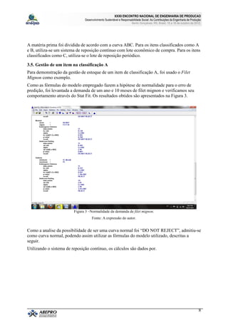XXXII ENCONTRO NACIONAL DE ENGENHARIA DE PRODUCAO
                               Desenvolvimento Sustentável e Responsabilidade Social: As Contribuições da Engenharia de Produção
                                                                      Bento Gonçalves, RS, Brasil, 15 a 18 de outubro de 2012.




A matéria prima foi dividida de acordo com a curva ABC. Para os itens classificados como A
e B, utiliza-se um sistema de reposição contínuo com lote econômico de compra. Para os itens
classificados como C, utiliza-se o lote de reposição periódico.

3.5. Gestão de um item na classificação A
Para demonstração da gestão de estoque de um item de classificação A, foi usado o Filet
Mignon como exemplo.
Como as fórmulas do modelo empregado fazem a hipótese de normalidade para o erro de
predição, foi levantada a demanda de um ano e 10 meses de filet mignon e verificamos seu
comportamento através do Stat Fit. Os resultados obtidos são apresentados na Figura 3.




                         Figura 3 –Normalidade da demanda de filet mignon.
                                    Fonte: A expressão do autor.


Como a analise da possibilidade de ser uma curva normal foi “DO NOT REJECT”, admitiu-se
como curva normal, podendo assim utilizar as fórmulas do modelo utilizado, descritas a
seguir.
Utilizando o sistema de reposição contínuo, os cálculos são dados por.




                                                                                                                              8
 