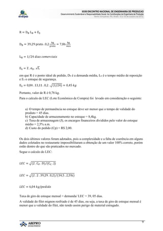 XXXII ENCONTRO NACIONAL DE ENGENHARIA DE PRODUCAO
                                  Desenvolvimento Sustentável e Responsabilidade Social: As Contribuições da Engenharia de Produção
                                                                         Bento Gonçalves, RS, Brasil, 15 a 18 de outubro de 2012.




em que R é o ponto ideal de pedido, DB é a demanda média, LB é o tempo médio de reposição
e ES o estoque de segurança.



Portanto, valor de R é 0,78 kg.
Para o calculo de LEC (Lote Econômico de Compra) foi levado em consideração o seguinte:


    a) O tempo de permanência no estoque deve ser menor que o tempo de validade do
    produto = 45 dias.
    b) Capacidade de armazenamento no estoque = 8,4kg.
    c) Taxa de armazenagem (J), os encargos financeiros divididos pelo valor do estoque
    médio = 2,5% a.m.
    d) Custo do pedido (Cp) = R$ 2,00.


Os dois últimos valores foram adotados, pois a complexidade e a falta de coerência em alguns
dados coletados no restaurante impossibilitaram a obtenção de um valor 100% correto, porém
estão dentro do que são praticados no mercado.
Segue o calculo do LEC:




Taxa de giro de estoque mensal = demanda/ LEC = 39, 05 dias.
A validade do filet mignon resfriado é de 45 dias, ou seja, a taxa de giro de estoque mensal é
menor que a validade do filet, não tendo assim perigo de material estragado.




                                                                                                                                 9
 