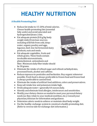 P a g e | 9
HEALTHY NUTRITION
A Health Promoting Diet
 Reducefat intake to 15-20% of total calories.
Choose health-promoting fats (essential
fatty acids) and avoid saturated and
hydrogenated (trans-) fats.
 Eat adequate protein (0.8 g/kg body
weight daily)from lean sources;
includingwild fish from cold, deep-
water, organic poultry and eggs,
legumes, beef, low-fat fermented dairy
products, nutsand seeds.
 Eat adequate vegetables, fruitsand
whole grains. These foodscontain
invaluablemicronutrients,
photochemical, antioxidantsand
fiber. Minimum daily fiber intake should
be 30 grams.
 Eliminate the intake of refined sugar and refined carbohydrates,
processed foods, alcohol and caffeine.
 Reduceexposureto pesticides and herbicides. Buy organic whenever
possible. Fresh food is always preferableto frozen food and frozen food
is always preferableto canned food.
 Eliminate the intake of artificial food additives, colors and preservatives.
 Keep salt intake low and potassium intake high.
 Drink adequatewater—generally 64 ouncesdaily.
 Identify and eliminate food allergies, intolerances and sensitivities.
 Modify your dietary choices as needed to meet your personaldietary
needs(as they relate to your medicalcondition, etc.). Consultyour
physician/clinician for information and guidance.
 Determinecaloric needsto achieve or maintain ideal body weight.
 Use the healthy exchange system to constructa health-promoting diet.
(Refer to reverseside for exchange diet information.)
 