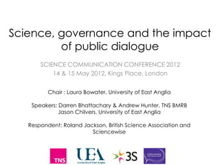 Science, governance and the impact
         of public dialogue
       SCIENCE COMMUNICATION CONFERENCE 2012
           14 & 15 May 2012, Kings Place, London


          Chair : Laura Bowater, University of East Anglia

    Speakers: Darren Bhattachary & Andrew Hunter, TNS BMRB
              Jason Chilvers, University of East Anglia

   Respondent: Roland Jackson, British Science Association and
                         Sciencewise
 