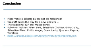 • MicroProfile & Jakarta EE are not old fashioned!
• GraalVM paves the way for a new kind era …
• The traditional JVM still makes sense!
• Follow on Twitter: Adam Bien, Sebastian Dashner, Emily Jiang,
Sébastien Blanc, Phillip Kruger, OpenLiberty, Quarkus, Payara,
TomiTribe
• https://groups.google.com/forum/#!forum/microprofile/join
Conclusion
 