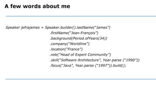 A few words about me
Speaker jefrajames = Speaker.builder().lastName(“James”)
.firstName(“Jean-François”)
.background(Period.ofYears(34))
.company(“Worldline”)
.location(“France”)
.role(“Head of Expert Community”)
.skill(“Software Architecture”, Year.parse (“1990”))
.focus(“Java”, Year.parse (“1997”)).build();
 