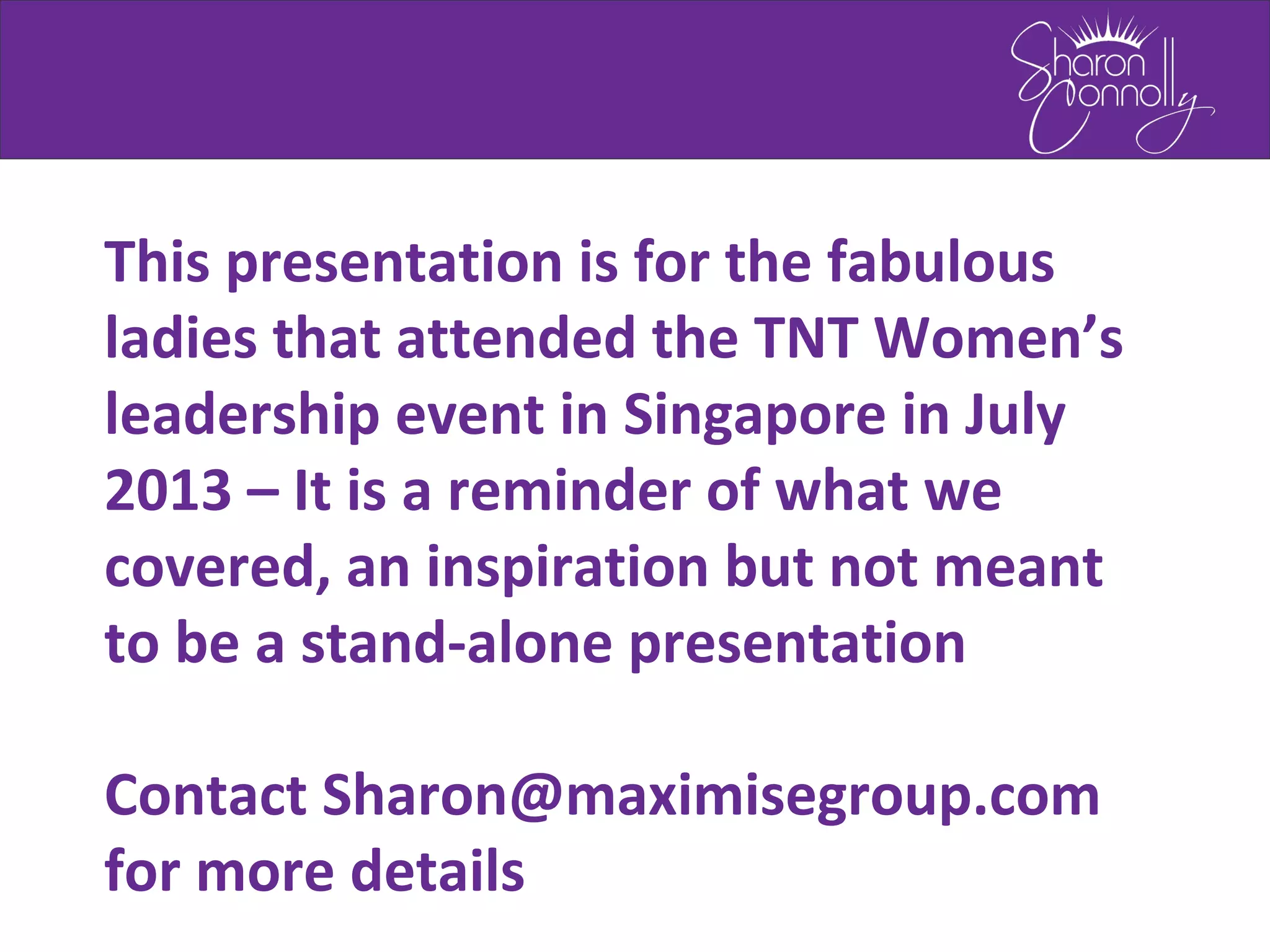 This presentation is for the fabulous
ladies that attended the TNT Women’s
leadership event in Singapore in July
2013 – It is a reminder of what we
covered, an inspiration but not meant
to be a stand-alone presentation
Contact Sharon@maximisegroup.com
for more details
 